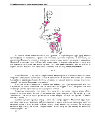 Юлия Гиппенрейтер: «Общаться с ребенком. Как?»
На первый взгляд может показаться, что Правила 1 и 2 противоречат друг другу. Однако
противоречие это кажущееся. Просто они относятся к разным ситуациям. В ситуациях, где
применимо Правило 1, ребенок о помощи не просит и даже протестует, когда ее оказывают.
Правило 2 используют, если ребенок либо прямо просит о помощи, либо жалуется, что у него
«не выходит», «не получается», что он «не знает как», либо вообще оставляет начатое дело после
первых неудач. Любое из этих проявлений – сигнал о том, что ему необходимо помочь.
* * *
Наше Правило 2 – не просто добрый совет. Оно опирается на психологический закон,
открытый выдающимся психологом Львом Семеновичем Выготским. Он назвал его «зоной
ближайшего развития ребенка». Глубоко убеждена, что каждый родитель должен непременно
знать об этом законе. Расскажу о нем вкратце.
Известно, что в каждом возрасте для каждого ребенка существует ограниченный круг дел,
с которыми он может справиться сам. За пределами этого круга – дела, доступные для него
только при участии взрослого или же недоступные вообще.
Например, дошкольник уже может сам застегнуть пуговицы, вымыть руки, убрать
игрушки, но он не может хорошо организовать свои дела в течение дня. Вот почему в семье
дошкольника так часто звучат родительские слова «Пора», «Теперь мы будем», «Сначала
поедим, а потом…»
Давайте нарисуем простую схему – один круг внутри другого. Маленький круг будет
обозначать все дела, с которыми ребенок справляется сам, а зона между границами малого и
большого круга – дела, которые ребенок делает только вместе со взрослым. За пределами
большего круга окажутся задачи, которые сейчас не под силу ни ему одному, ни вместе со
старшими (рис. 3.1).
а)
24
 