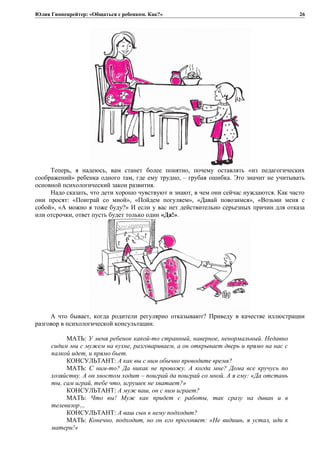 Юлия Гиппенрейтер: «Общаться с ребенком. Как?»
Теперь, я надеюсь, вам станет более понятно, почему оставлять «из педагогических
соображений» ребенка одного там, где ему трудно, – грубая ошибка. Это значит не учитывать
основной психологический закон развития.
Надо сказать, что дети хорошо чувствуют и знают, в чем они сейчас нуждаются. Как часто
они просят: «Поиграй со мной», «Пойдем погуляем», «Давай повозимся», «Возьми меня с
собой», «А можно я тоже буду?» И если у вас нет действительно серьезных причин для отказа
или отсрочки, ответ пусть будет только один «Да!».
А что бывает, когда родители регулярно отказывают? Приведу в качестве иллюстрации
разговор в психологической консультации.
МАТЬ: У меня ребенок какой-то странный, наверное, ненормальный. Недавно
сидим мы с мужем на кухне, разговариваем, а он открывает дверь и прямо на нас с
палкой идет, и прямо бьет.
КОНСУЛЬТАНТ: А как вы с ним обычно проводите время?
МАТЬ: С ним-то? Да никак не провожу. А когда мне? Дома все кручусь по
хозяйству. А он хвостом ходит – поиграй да поиграй со мной. А я ему: «Да отстань
ты, сам играй, тебе что, игрушек не хватает?»
КОНСУЛЬТАНТ: А муж ваш, он с ним играет?
МАТЬ: Что вы! Муж как придет с работы, так сразу на диван и в
телевизор…
КОНСУЛЬТАНТ: А ваш сын к нему подходит?
МАТЬ: Конечно, подходит, но он его прогоняет: «Не видишь, я устал, иди к
матери!»
26
 