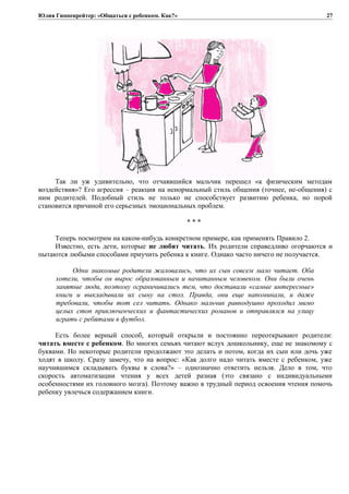 Юлия Гиппенрейтер: «Общаться с ребенком. Как?»
Так ли уж удивительно, что отчаявшийся мальчик перешел «к физическим методам
воздействия»? Его агрессия – реакция на ненормальный стиль общения (точнее, не-общения) с
ним родителей. Подобный стиль не только не способствует развитию ребенка, но порой
становится причиной его серьезных эмоциональных проблем.
* * *
Теперь посмотрим на каком-нибудь конкретном примере, как применять Правило 2.
Известно, есть дети, которые не любят читать. Их родители справедливо огорчаются и
пытаются любыми способами приучить ребенка к книге. Однако часто ничего не получается.
Одни знакомые родители жаловались, что их сын совсем мало читает. Оба
хотели, чтобы он вырос образованным и начитанным человеком. Они были очень
занятые люди, поэтому ограничивались тем, что доставали «самые интересные»
книги и выкладывали их сыну на стол. Правда, они еще напоминали, и даже
требовали, чтобы тот сел читать. Однако мальчик равнодушно проходил мимо
целых стоп приключенческих и фантастических романов и отправлялся на улицу
играть с ребятами в футбол.
Есть более верный способ, который открыли и постоянно переоткрывают родители:
читать вместе с ребенком. Во многих семьях читают вслух дошкольнику, еще не знакомому с
буквами. Но некоторые родители продолжают это делать и потом, когда их сын или дочь уже
ходят в школу. Сразу замечу, что на вопрос: «Как долго надо читать вместе с ребенком, уже
научившимся складывать буквы в слова?» – однозначно ответить нельзя. Дело в том, что
скорость автоматизации чтения у всех детей разная (это связано с индивидуальными
особенностями их головного мозга). Поэтому важно в трудный период освоения чтения помочь
ребенку увлечься содержанием книги.
27
 