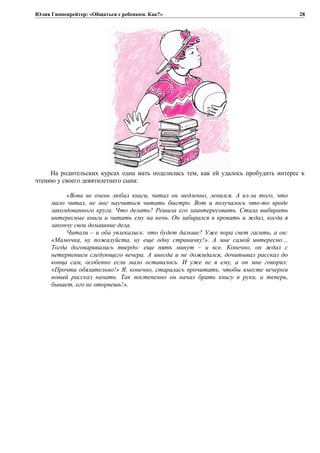 Юлия Гиппенрейтер: «Общаться с ребенком. Как?»
На родительских курсах одна мать поделилась тем, как ей удалось пробудить интерес к
чтению у своего девятилетнего сына:
«Вова не очень любил книги, читал он медленно, ленился. А из-за того, что
мало читал, не мог научиться читать быстро. Вот и получалось что-то вроде
заколдованного круга. Что делать? Решила его заинтересовать. Стала выбирать
интересные книги и читать ему на ночь. Он забирался в кровать и ждал, когда я
закончу свои домашние дела.
Читали – и оба увлекались: что будет дальше? Уже пора свет гасить, а он:
«Мамочка, ну пожалуйста, ну еще одну страничку!». А мне самой интересно…
Тогда договаривались твердо: еще пять минут – и все. Конечно, он ждал с
нетерпением следующего вечера. А иногда и не дожидался, дочитывал рассказ до
конца сам, особенно если мало оставалось. И уже не я ему, а он мне говорил:
«Прочти обязательно!» Я, конечно, старалась прочитать, чтобы вместе вечером
новый рассказ начать. Так постепенно он начал брать книгу в руки, и теперь,
бывает, его не оторвешь!».
28
 