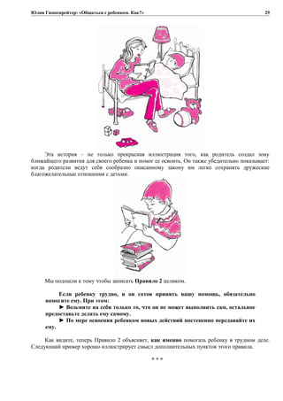 Юлия Гиппенрейтер: «Общаться с ребенком. Как?»
Эта история – не только прекрасная иллюстрация того, как родитель создал зону
ближайшего развития для своего ребенка и помог ее освоить. Он также убедительно показывает:
когда родители ведут себя сообразно описанному закону им легко сохранять дружеские
благожелательные отношения с детьми.
Мы подошли к тому чтобы записать Правило 2 целиком.
Если ребенку трудно, и он готов принять вашу помощь, обязательно
помогите ему. При этом:
► Возьмите на себя только то, что он не может выполнить сам, остальное
предоставьте делать ему самому.
► По мере освоения ребенком новых действий постепенно передавайте их
ему.
Как видите, теперь Правило 2 объясняет, как именно помогать ребенку в трудном деле.
Следующий пример хорошо иллюстрирует смысл дополнительных пунктов этого правила.
* * *
29
 