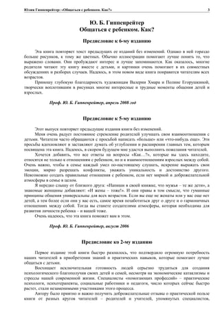 Юлия Гиппенрейтер: «Общаться с ребенком. Как?»
Ю. Б. Гиппенрейтер
Общаться с ребенком. Как?
Предисловие к 6-му изданию
Эта книга повторяет текст предыдущих ее изданий без изменений. Однако в ней гораздо
больше рисунков, к тому же цветных. Обычно иллюстрации помогают лучше понять то, что
выражено словами. Они пробуждают интерес и лучше запоминаются. Как оказалось, многие
родители читают эту книгу вместе с детьми, и картинки очень помогают в их совместных
обсуждениях и разборах случаев. Надеюсь, в этом новом виде книга понравится читателям всех
возрастов.
Приношу глубокую благодарность художницам Валерии Хмара и Полине Егорушкиной,
творчески воплотившим в рисунках многие интересные и трудные моменты общения детей и
взрослых.
Проф. Ю. Б. Гиппенрейтер, апрель 2008 год
Предисловие к 5-му изданию
Этот выпуск повторяет предыдущие издания книги без изменений.
Меня очень радует постоянное стремление родителей улучшать свои взаимоотношения с
детьми. Читатели часто обращаются с просьбой написать «больше» или «что-нибудь еще». Эти
просьбы вдохновляют и заставляют думать об углублении и расширении главных тем, которым
посвящена эта книга. Надеюсь, в скором будущем мне удастся выполнить пожелания читателей.
Хочется добавить, что все ответы на вопросы «Как…?», которые вы здесь находите,
относятся не только к отношениям с ребенком, но и к взаимоотношениям взрослых между собой.
Очень важно, чтобы в семье каждый умел по-настоящему слушать, искренне выражать свои
эмоции, мирно разрешать конфликты, уважать уникальность и достоинство другого.
Невозможно создать правильные отношения с ребенком, если нет мирной и доброжелательной
атмосферы в семье в целом.
Я нередко слышу от близкого друга: «Напиши в своей книжке, что мужья – те же дети», а
знакомые женщины добавляют: «И жены – тоже!». И они правы в том смысле, что гуманные
принципы общения универсальны для всех возрастов. Если вы еще не женаты или у вас еще нет
детей, а тем более если они у вас есть, самое время позаботиться друг о друге и о гармоничных
отношениях между собой. Тогда вы станете создателями атмосферы, которая необходима для
развития личности ребенка – и вашей тоже.
Очень надеюсь, что эта книга поможет вам в этом.
Проф. Ю. Б. Гиппенрейтер, август 2006
Предисловие ко 2-му изданию
Первое издание этой книги быстро разошлось, что подтвердило огромную потребность
наших читателей в приобретении знаний и практических навыков, которые помогают лучше
общаться с детьми.
Восхищает исключительная готовность людей серьезно трудиться для создания
психологического благополучия своих детей и семей, несмотря на экономические катаклизмы и
стрессы нашей современной жизни. Специалисты «помогающих профессий» – практические
психологи, психотерапевты, социальные работники и педагоги, число которых сейчас быстро
растет, стали незаменимыми участниками этого процесса.
Автору было приятно и важно получить доброжелательные отзывы о практической пользе
книги от разных кругов читателей – родителей и учителей, упомянутых специалистов,
3
 