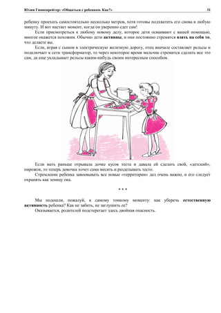 Юлия Гиппенрейтер: «Общаться с ребенком. Как?»
ребенку проехать самостоятельно несколько метров, хотя готовы подхватить его снова в любую
минуту. И вот настает момент, когда он уверенно едет сам!
Если присмотреться к любому новому делу, которое дети осваивают с вашей помощью,
многое окажется похожим. Обычно дети активны, и они постоянно стремятся взять на себя то,
что делаете вы.
Если, играя с сыном в электрическую железную дорогу, отец вначале составляет рельсы и
подключает к сети трансформатор, то через некоторое время мальчик стремится сделать все это
сам, да еще укладывает рельсы каким-нибудь своим интересным способом.
Если мать раньше отрывала дочке кусок теста и давала ей сделать свой, «детский»,
пирожок, то теперь девочка хочет сама месить и разделывать тесто.
Стремление ребенка завоевывать все новые «территории» дел очень важно, и его следует
охранять как зеницу ока.
* * *
Мы подошли, пожалуй, к самому тонкому моменту: как уберечь естественную
активность ребенка? Как не забить, не заглушить ее?
Оказывается, родителей подстерегает здесь двойная опасность.
31
 