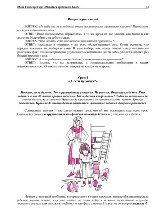 Юлия Гиппенрейтер: «Общаться с ребенком. Как?»
Вопросы родителей
ВОПРОС: Не избалую ли я ребенка этими постоянными занятиями вместе? Привыкнет
все перекладывать на меня.
ОТВЕТ: Ваше беспокойство справедливо, в то же время от вас зависит, как много и как
долго вы будете брать на себя его дела.
ВОПРОС: Что делать, если мне некогда заниматься с ребенком?
ОТВЕТ: Насколько я понимаю, у вас есть «более важные» дела. Стоит осознать, что
порядок важности вы выбираете сами. В этом выборе вам может помочь известный многим
родителям факт, что на исправление упущенного в воспитании детей потом уходит в десятки раз
больше времени и сил.
ВОПРОС: А если ребенок и сам не делает, и мою помощь не принимает?
ОТВЕТ: Похоже, что вы встретились с эмоциональными проблемами в ваших
взаимоотношениях. О них мы начнем говорить на следующем уроке.
Урок 4
«А если не хочет?»
Может, но не делает. Тон и руководящие указания. На равных. Внешние средства. Кто
садится в поезд? Лодка против течения. Как избегать конфликтов? Лодка по течению или
ветка яблони. Чья забота? Правило 3: передавать ответственность детям. Тревога
родителей. Правило 4: давать детям ошибаться. Домашние задания. Вопросы родителей
Совместные занятия – настолько важная тема, что ей мы посвящаем еще один урок.
Сначала поговорим о трудностях и конфликтах взаимодействия и о том, как их избегать.
Начнем с типичной проблемы, которая ставит в тупик взрослых: многие обязательные дела
ребенок вполне освоил, ему уже ничего не стоит собрать в ящик раскиданные игрушки,
застелить постель или положить учебники в портфель с вечера. Но все это он упорно не делает!
34
 
