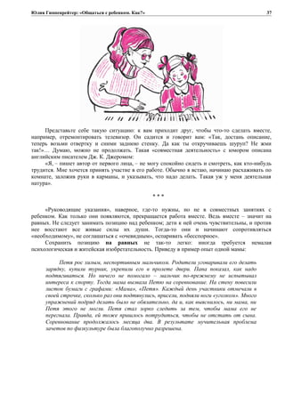 Юлия Гиппенрейтер: «Общаться с ребенком. Как?»
Представьте себе такую ситуацию: к вам приходит друг, чтобы что-то сделать вместе,
например, отремонтировать телевизор. Он садится и говорит вам: «Так, достань описание,
теперь возьми отвертку и сними заднюю стенку. Да как ты откручиваешь шуруп? Не жми
так!»… Думаю, можно не продолжать. Такая «совместная деятельность» с юмором описана
английским писателем Дж. К. Джеромом:
«Я, – пишет автор от первого лица, – не могу спокойно сидеть и смотреть, как кто-нибудь
трудится. Мне хочется принять участие в его работе. Обычно я встаю, начинаю расхаживать по
комнате, заложив руки в карманы, и указывать, что надо делать. Такая уж у меня деятельная
натура».
* * *
«Руководящие указания», наверное, где-то нужны, но не в совместных занятиях с
ребенком. Как только они появляются, прекращается работа вместе. Ведь вместе – значит на
равных. Не следует занимать позицию над ребенком; дети к ней очень чувствительны, и против
нее восстают все живые силы их души. Тогда-то они и начинают сопротивляться
«необходимому», не соглашаться с «очевидным», оспаривать «бесспорное».
Сохранить позицию на равных не так-то легко: иногда требуется немалая
психологическая и житейская изобретательность. Приведу в пример опыт одной мамы:
Петя рос хилым, неспортивным мальчиком. Родители уговаривали его делать
зарядку, купили турник, укрепили его в пролете двери. Папа показал, как надо
подтягиваться. Но ничего не помогало – мальчик по-прежнему не испытывал
интереса к спорту. Тогда мама вызвала Петю на соревнование. На стену повесили
листок бумаги с графами: «Мама», «Петя». Каждый день участники отмечали в
своей строчке, сколько раз они подтянулись, присели, подняли ноги «уголком». Много
упражнений подряд делать было не обязательно, да и, как выяснилось, ни мама, ни
Петя этого не могли. Петя стал зорко следить за тем, чтобы мама его не
перегнала. Правда, ей тоже пришлось потрудиться, чтобы не отстать от сына.
Соревнование продолжалось месяца два. В результате мучительная проблема
зачетов по физкультуре была благополучно разрешена.
37
 