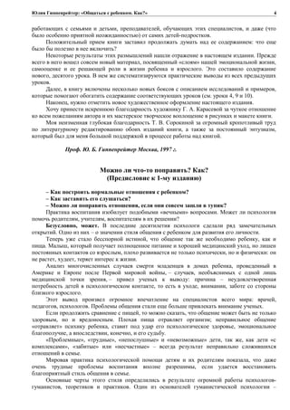 Юлия Гиппенрейтер: «Общаться с ребенком. Как?»
работающих с семьями и детьми, преподавателей, обучающих этих специалистов, и даже (что
было особенно приятной неожиданностью) от самих детей-подростков.
Положительный прием книги заставил продолжать думать над ее содержанием: что еще
было бы полезно в нее включить?
Некоторые результаты этих размышлений нашли отражение в настоящем издании. Прежде
всего в него вошел совсем новый материал, посвященный «слоям» нашей эмоциональной жизни,
самооценке и ее решающей роли в жизни ребенка и взрослого. Это составило содержание
нового, десятого урока. В нем же систематизируются практические выводы из всех предыдущих
уроков.
Далее, в книгу включены несколько новых боксов с описанием исследований и примеров,
которые помогают обогатить содержание соответствующих уроков (см. уроки 4, 9 и 10).
Наконец, нужно отметить новое художественное оформление настоящего издания.
Хочу принести искреннюю благодарность художнику Г. А. Карасевой за чуткое отношение
ко всем пожеланиям автора и их мастерское творческое воплощение в рисунках и макете книги.
Моя неизменная глубокая благодарность Т. В. Сорокиной за огромный кропотливый труд
по литературному редактированию обоих изданий книги, а также за постоянный энтузиазм,
который был для меня большой поддержкой в процессе работы над книгой.
Проф. Ю. Б. Гиппенрейтер Москва, 1997 г.
Можно ли что-то поправить? Как?
(Предисловие к 1-му изданию)
– Как построить нормальные отношения с ребенком?
– Как заставить его слушаться?
– Можно ли поправить отношения, если они совсем зашли в тупик?
Практика воспитания изобилует подобными «вечными» вопросами. Может ли психология
помочь родителям, учителям, воспитателям в их решении?
Безусловно, может. В последние десятилетия психологи сделали ряд замечательных
открытий. Одно из них – о значении стиля общения с ребенком для развития его личности.
Теперь уже стало бесспорной истиной, что общение так же необходимо ребенку, как и
пища. Малыш, который получает полноценное питание и хороший медицинский уход, но лишен
постоянных контактов со взрослым, плохо развивается не только психически, но и физически: он
не растет, худеет, теряет интерес к жизни.
Анализ многочисленных случаев смерти младенцев в домах ребенка, проведенный в
Америке и Европе после Первой мировой войны, – случаев, необъяснимых с одной лишь
медицинской точки зрения, – привел ученых к выводу: причина – неудовлетворенная
потребность детей в психологическом контакте, то есть в уходе, внимании, заботе со стороны
близкого взрослого.
Этот вывод произвел огромное впечатление на специалистов всего мира: врачей,
педагогов, психологов. Проблемы общения стали еще больше привлекать внимание ученых.
Если продолжить сравнение с пищей, то можно сказать, что общение может быть не только
здоровым, но и вредоносным. Плохая пища отравляет организм; неправильное общение
«отравляет» психику ребенка, ставит под удар его психологическое здоровье, эмоциональное
благополучие, а впоследствии, конечно, и его судьбу.
«Проблемные», «трудные», «непослушные» и «невозможные» дети, так же, как дети «с
комплексами», «забитые» или «несчастные» – всегда результат неправильно сложившихся
отношений в семье.
Мировая практика психологической помощи детям и их родителям показала, что даже
очень трудные проблемы воспитания вполне разрешимы, если удается восстановить
благоприятный стиль общения в семье.
Основные черты этого стиля определились в результате огромной работы психологов-
гуманистов, теоретиков и практиков. Один из основателей гуманистической психологии –
4
 