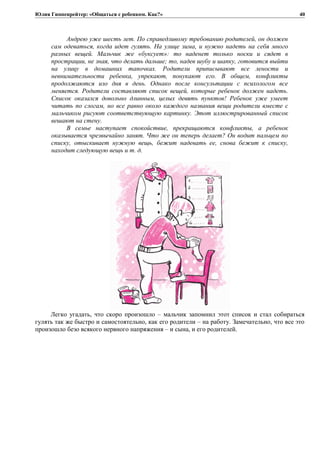 Юлия Гиппенрейтер: «Общаться с ребенком. Как?»
Андрею уже шесть лет. По справедливому требованию родителей, он должен
сам одеваться, когда идет гулять. На улице зима, и нужно надеть на себя много
разных вещей. Мальчик же «буксует»: то наденет только носки и сядет в
прострации, не зная, что делать дальше; то, надев шубу и шапку, готовится выйти
на улицу в домашних тапочках. Родители приписывают все лености и
невнимательности ребенка, упрекают, понукают его. В общем, конфликты
продолжаются изо дня в день. Однако после консультации с психологом все
меняется. Родители составляют список вещей, которые ребенок должен надеть.
Список оказался довольно длинным, целых девять пунктов! Ребенок уже умеет
читать по слогам, но все равно около каждого названия вещи родители вместе с
мальчиком рисуют соответствующую картинку. Этот иллюстрированный список
вешают на стену.
В семье наступает спокойствие, прекращаются конфликты, а ребенок
оказывается чрезвычайно занят. Что же он теперь делает? Он водит пальцем по
списку, отыскивает нужную вещь, бежит надевать ее, снова бежит к списку,
находит следующую вещь и т. д.
Легко угадать, что скоро произошло – мальчик запомнил этот список и стал собираться
гулять так же быстро и самостоятельно, как его родители – на работу. Замечательно, что все это
произошло безо всякого нервного напряжения – и сына, и его родителей.
40
 