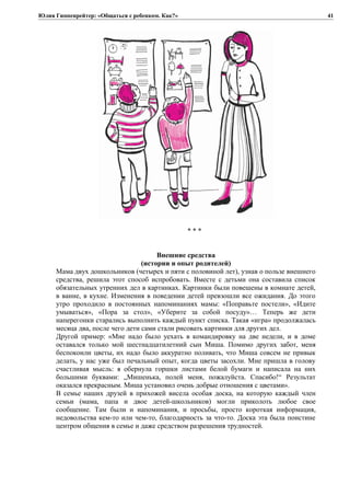 Юлия Гиппенрейтер: «Общаться с ребенком. Как?»
* * *
Внешние средства
(истории и опыт родителей)
Мама двух дошкольников (четырех и пяти с половиной лет), узнав о пользе внешнего
средства, решила этот способ испробовать. Вместе с детьми она составила список
обязательных утренних дел в картинках. Картинки были повешены в комнате детей,
в ванне, в кухне. Изменения в поведении детей превзошли все ожидания. До этого
утро проходило в постоянных напоминаниях мамы: «Поправьте постели», «Идите
умываться», «Пора за стол», «Уберите за собой посуду»… Теперь же дети
наперегонки старались выполнить каждый пункт списка. Такая «игра» продолжалась
месяца два, после чего дети сами стали рисовать картинки для других дел.
Другой пример: «Мне надо было уехать в командировку на две недели, и в доме
оставался только мой шестнадцатилетний сын Миша. Помимо других забот, меня
беспокоили цветы, их надо было аккуратно поливать, что Миша совсем не привык
делать, у нас уже был печальный опыт, когда цветы засохли. Мне пришла в голову
счастливая мысль: я обернула горшки листами белой бумаги и написала на них
большими буквами: „Мишенька, полей меня, пожалуйста. Спасибо!“ Результат
оказался прекрасным. Миша установил очень добрые отношения с цветами».
В семье наших друзей в прихожей висела особая доска, на которую каждый член
семьи (мама, папа и двое детей-школьников) могли приколоть любое свое
сообщение. Там были и напоминания, и просьбы, просто короткая информация,
недовольства кем-то или чем-то, благодарность за что-то. Доска эта была поистине
центром общения в семье и даже средством разрешения трудностей.
41
 