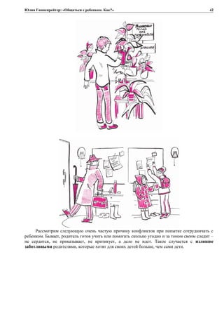 Юлия Гиппенрейтер: «Общаться с ребенком. Как?»
Рассмотрим следующую очень частую причину конфликтов при попытке сотрудничать с
ребенком. Бывает, родитель готов учить или помогать сколько угодно и за тоном своим следит –
не сердится, не приказывает, не критикует, а дело не идет. Такое случается с излишне
заботливыми родителями, которые хотят для своих детей больше, чем сами дети.
42
 