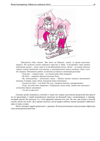 Юлия Гиппенрейтер: «Общаться с ребенком. Как?»
Запомнился один эпизод. Это было на Кавказе, зимой, во время школьных
каникул. На лыжном склоне катались взрослые и дети. А посередине горы стояла
небольшая группа – мама, папа и их десятилетняя дочка. Дочка – на новых детских
горных лыжах (редкость в то время), в замечательном новом костюме. Они о чем-
то спорили. Оказавшись рядом, я невольно услышала следующий разговор:
– Томочка, – говорил папа, – ну сделай хоть один поворот!
– Не буду, – капризно дергала плечами Тома.
– Ну, пожалуйста, – включалась мама. – Нужно только немного толкнуться
палками. Смотри, папа сейчас покажет (папа показывал).
– Сказала не буду – и не буду! Не хочу, говорила девочка, отворачиваясь.
– Тома, мы ведь так старались. Специально ехали сюда, чтобы ты научилась,
за билеты дорого заплатили.
– А я вас не просила!
Сколько детей, подумала я, мечтают о таких вот лыжах (для многих родителей они просто
не по средствам), о такой возможности оказаться на большой горе с подъемником, о тренере,
который научил бы кататься. А у этой нарядной девочки есть все. Но она, как птица в золотой
клетке, ничего не хочет. Да и трудно захотеть, когда вперед любому твоему желанию «забегают»
сразу и папа, и мама.
Нечто похожее порой происходит с уроками. В психологическую консультацию обратился
отец пятнадцатилетней Оли.
43
 