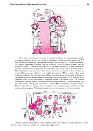 Юлия Гиппенрейтер: «Общаться с ребенком. Как?»
Дочь ничего не делает по дому, в магазин сходить не допросишься, посуду
оставляет грязной, белье свое тоже не стирает, оставляет намоченным на 2–3
дня. Вообще-то родители готовы освободить Олю от всех дел – лишь бы училась.
Но учиться она тоже не хочет. Придет из школы – либо на диване лежит, либо на
телефоне висит. Скатилась на «тройки» и «двойки». Родители не представляют,
как она в десятый класс перейдет. А о выпускных экзаменах и вовсе думать боятся.
Мама работает так, что через день дома. Эти дни она думает только об Олиных
уроках. Папа звонит с работы: села ли Оля заниматься? Нет, не села: «Вот папа
придет с работы, с ним и буду учить». Папа едет домой и в метро учит по Олиным
учебникам историю, химию. Приезжает домой «во всеоружии». Но не так-то легко
упросить Олю сесть заниматься. Наконец где-то в десятом часу Оля делает
одолжение. Читает задачу – папа пытается ее объяснить. Но Оле не нравится, как
он это делает: «Все равно непонятно». Упреки Оли сменяются уговорами папы.
Минут через десять вообще все кончается. Оля отталкивает учебники, иногда
закатывает истерику. Родители теперь думают, не нанять ли ей репетиторов.
Ошибка Олиных родителей не в том, что они очень хотят, чтобы их дочка училась, а в том,
что они этого хотят, если можно так выразиться, вместо Оли.
44
 