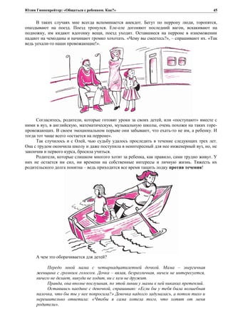 Юлия Гиппенрейтер: «Общаться с ребенком. Как?»
В таких случаях мне всегда вспоминается анекдот. Бегут по перрону люди, торопятся,
опаздывают на поезд. Поезд тронулся. Еле-еле догоняют последний вагон, вскакивают на
подножку, им кидают вдогонку вещи, поезд уходит. Оставшиеся на перроне в изнеможении
падают на чемоданы и начинают громко хохотать. «Чему вы смеетесь?», – спрашивают их. «Так
ведь уехали-то наши провожающие!».
Согласитесь, родители, которые готовят уроки за своих детей, или «поступают» вместе с
ними в вуз, в английскую, математическую, музыкальную школы, очень похожи на таких горе-
провожающих. В своем эмоциональном порыве они забывают, что ехать-то не им, а ребенку. И
тогда тот чаще всего «остается на перроне».
Так случилось и с Олей, чью судьбу удалось проследить в течение следующих трех лет.
Она с трудом окончила школу и даже поступила в неинтересный для нее инженерный вуз, но, не
закончив и первого курса, бросила учиться.
Родители, которые слишком многого хотят за ребенка, как правило, сами трудно живут. У
них не остается ни сил, ни времени на собственные интересы и личную жизнь. Тяжесть их
родительского долга понятна – ведь приходится все время тащить лодку против течения!
А чем это оборачивается для детей?
Передо мной мама с четырнадцатилетней дочкой. Мама – энергичная
женщина с громким голосом. Дочка – вялая, безразличная, ничем не интересуется,
ничего не делает, никуда не ходит, ни с кем не дружит.
Правда, она вполне послушная, по этой линии у мамы к ней никаких претензий.
Оставшись наедине с девочкой, спрашиваю: «Если бы у тебя была волшебная
палочка, что бы ты у нее попросила?» Девочка надолго задумалась, а потом тихо и
нерешительно ответила: «Чтобы я сама хотела того, что хотят от меня
родители».
45
 