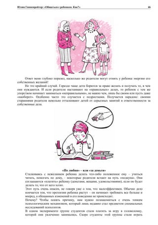 Юлия Гиппенрейтер: «Общаться с ребенком. Как?»
Ответ меня глубоко поразил, насколько же родители могут отнять у ребенка энергию его
собственных желаний!
Но это крайний случай. Гораздо чаще дети борются за право желать и получать то, в чем
они нуждаются. И если родители настаивают на «правильных» делах, то ребенок с тем же
упорством начинает заниматься «неправильными», не важно чем, лишь бы своим или пусть даже
«наоборот». Особенно часто это случается с подростками. Получается парадокс: своими
стараниями родители невольно отталкивают детей от серьезных занятий и ответственности за
собственные дела.
«По любви» – или «за деньги»
Сталкиваясь с нежеланием ребенка делать что-либо положенное ему – учиться
читать, помогать по дому, – некоторые родители встают на путь «подкупа». Они
соглашаются «платить» ребенку (деньгами, вещами, удовольствиями), если он будет
делать то, что от него хотят.
Этот путь очень опасен, не говоря уже о том, что малоэффективен. Обычно дело
кончается тем, что претензии ребенка растут – он начинает требовать все больше и
вперед, а обещанных изменений в его поведении не происходит.
Почему? Чтобы понять причину, нам нужно познакомиться с очень тонким
психологическим механизмом, который лишь недавно стал предметом специальных
исследований психологов.
В одном эксперименте группе студентов стали платить за игру в головоломку,
которой они увлеченно занимались. Скоро студенты этой группы стали играть
46
 