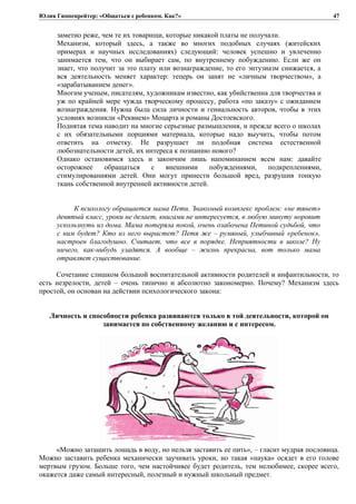 Юлия Гиппенрейтер: «Общаться с ребенком. Как?»
заметно реже, чем те их товарищи, которые никакой платы не получали.
Механизм, который здесь, а также во многих подобных случаях (житейских
примерах и научных исследованиях) следующий: человек успешно и увлеченно
занимается тем, что он выбирает сам, по внутреннему побуждению. Если же он
знает, что получит за это плату или вознаграждение, то его энтузиазм снижается, а
вся деятельность меняет характер: теперь он занят не «личным творчеством», а
«зapaбaтывaниeм денег».
Многим ученым, писателям, художникам известно, как убийственна для творчества и
уж по крайней мере чужда творческому процессу, работа «по заказу» с ожиданием
вознаграждения. Нужна была сила личности и гениальность авторов, чтобы в этих
условиях возникли «Реквием» Моцарта и романы Достоевского.
Поднятая тема наводит на многие серьезные размышления, и прежде всего о школах
с их обязательными порциями материала, которые надо выучить, чтобы потом
ответить на отметку. Не разрушает ли подобная система естественной
любознательности детей, их интереса к познанию нового?
Однако остановимся здесь и закончим лишь напоминанием всем нам: давайте
осторожнее обращаться с внешними побуждениями, подкреплениями,
стимулированиями детей. Они могут принести большой вред, разрушив тонкую
ткань собственной внутренней активности детей.
К психологу обращается мама Пети. Знакомый комплекс проблем: «не тянет»
девятый класс, уроки не делает, книгами не интересуется, в любую минуту норовит
ускользнуть из дома. Мама потеряла покой, очень озабочена Петиной судьбой, что
с ним будет? Кто из него вырастет? Петя же – румяный, улыбчивый «ребенок»,
настроен благодушно. Считает, что все в порядке. Неприятности в школе? Ну
ничего, как-нибудь уладятся. А вообще – жизнь прекрасна, вот только мама
отравляет существование.
Сочетание слишком большой воспитательной активности родителей и инфантильности, то
есть незрелости, детей – очень типично и абсолютно закономерно. Почему? Механизм здесь
простой, он основан на действии психологического закона:
Личность и способности ребенка развиваются только в той деятельности, которой он
занимается по собственному желанию и с интересом.
«Можно затащить лошадь в воду, но нельзя заставить ее пить», – гласит мудрая пословица.
Можно заставить ребенка механически заучивать уроки, но такая «наука» осядет в его голове
мертвым грузом. Больше того, чем настойчивее будет родитель, тем нелюбимее, скорее всего,
окажется даже самый интересный, полезный и нужный школьный предмет.
47
 