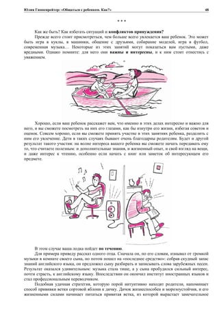 Юлия Гиппенрейтер: «Общаться с ребенком. Как?»
* * *
Как же быть? Как избегать ситуаций и конфликтов принуждения?
Прежде всего стоит присмотреться, чем больше всего увлекается ваш ребенок. Это может
быть игра в куклы, в машинки, общение с друзьями, собирание моделей, игра в футбол,
современная музыка… Некоторые из этих занятий могут показаться вам пустыми, даже
вредными. Однако помните: для него они важны и интересны, и к ним стоит отнестись с
уважением.
Хорошо, если ваш ребенок расскажет вам, что именно в этих делах интересно и важно для
него, и вы сможете посмотреть на них его глазами, как бы изнутри его жизни, избегая советов и
оценок. Совсем хорошо, если вы сможете принять участие в этих занятиях ребенка, разделить с
ним его увлечение. Дети в таких случаях бывают очень благодарны родителям. Будет и другой
результат такого участия: на волне интереса вашего ребенка вы сможете начать передавать ему
то, что считаете полезным: и дополнительные знания, и жизненный опыт, и свой взгляд на вещи,
и даже интерес к чтению, особенно если начать с книг или заметок об интересующем его
предмете.
В этом случае ваша лодка пойдет по течению.
Для примера приведу рассказ одного отца. Сначала он, по его словам, изнывал от громкой
музыки в комнате своего сына, но потом пошел на «последнее средство»: собрав скудный запас
знаний английского языка, он предложил сыну разбирать и записывать слова зарубежных песен.
Результат оказался удивительным: музыка стала тише, а у сына пробудился сильный интерес,
почти страсть, к английскому языку. Впоследствии он окончил институт иностранных языков и
стал профессиональным переводчиком.
Подобная удачная стратегия, которую порой интуитивно находят родители, напоминает
способ прививки ветки сортовой яблони к дичку. Дичок жизнеспособен и морозоустойчив, и его
жизненными силами начинает питаться привитая ветка, из которой вырастает замечательное
48
 