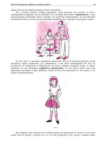 Юлия Гиппенрейтер: «Общаться с ребенком. Как?»
дерево. Сам же культурный саженец в земле не выживает.
Так и многие занятия, которые предлагают детям родители или учителя, да еще с
требованиями и упреками: они не выживают. В то же время они хорошо «прививаются » к уже
существующим увлечениям. Пусть поначалу эти увлечения «примитивны», но они обладают
жизненной силой, и эти силы вполне способны поддержать рост и расцвет «культурного сорта».
В этом месте я предвижу возражение родителей: нельзя же руководствоваться одним
интересом; нужна дисциплина, есть обязанности, в том числе неинтересные! Не могу не
согласиться. О дисциплине и обязанностях мы будем говорить подробнее позже. А сейчас
напомню, что мы обсуждаем конфликты принуждения, то есть такие случаи, когда вам
приходится настаивать и даже требовать, чтобы сын или дочь выполняли то, что «надо», и это
портит настроение обоим.
* * *
Вы, наверное, уже заметили, что в наших уроках мы предлагаем не только то, что стоит
делать (или не делать) с детьми, но и то, что нам, родителям, стоит делать с самими собой.
49
 