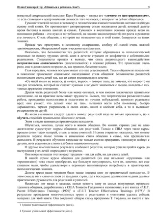 Юлия Гиппенрейтер: «Общаться с ребенком. Как?»
известный американский психолог Карл Роджерс – назвал его «личностно центрированным»,
то есть ставящим в центр внимания личность того человека, с которым ты сейчас общаешься.
Гуманистический подход к человеку и человеческим взаимоотношениям составил идейную
основу этой книги. Он противостоит авторитарному стилю воспитания детей, который долгое
время бытовал в наших школах и семьях. Гуманизм в воспитании основан прежде всего на
понимании ребенка – его нужд и потребностей, на знании закономерностей его роста и развития
его личности. Стиль общения, с которым вы познакомитесь в этой книге, базируется на таких
знаниях.
Прежде чем приступить к основному содержанию, сообщу об одной очень важной
закономерности, обнаруженной практическими психологами.
Оказалось, что большинство тех родителей, которые обращаются за психологической
помощью по поводу трудных детей, сами в детстве страдали от конфликтов с собственными
родителями. Специалисты пришли к выводу, что стиль родительского взаимодействия
непроизвольно «записывается» (запечатлевается) в психике ребенка. Это происходит очень
рано, еще в дошкольном возрасте, и, как правило, бессознательно.
Став взрослым, человек воспроизводит его как естественный. Таким образом из поколения
в поколение происходит социальное наследование стиля общения: большинство родителей
воспитывают своих детей так, как их самих воспитывали в детстве.
«Со мной никто не возился, и ничего, вырос», – говорит папа, не замечая, что вырос-то он
как раз человеком, который не считает нужным и не умеет заниматься с сыном, наладить с ним
теплые дружеские отношения.
Другая часть родителей более или менее осознает, в чем именно заключается правильное
воспитание, но на практике испытывает трудности. Бывает, что теоретическая разъяснительная
работа, проводимая психологами и педагогами из лучших побуждений, приносит родителям
вред: они узнают, что делают «все не так», пытаются вести себя по-новому, быстро
«срываются», теряют уверенность в своих силах, винят и клеймят себя, а то и выливают
раздражение на детей.
Из всего сказанного следует сделать вывод: родителей надо не только просвещать, но и
обучать способам правильного общения с детьми.
Этим и стали заниматься практические психологи.
Обучаться, конечно, лучше всего в живом общении. Во многих странах уже не одно
десятилетие существуют «курсы общения» для родителей. Только в США через такие курсы
прошли сотни тысяч матерей, отцов, а также учителей. И снова открытие: оказалось, что многие
родители гораздо более готовы к изменению стиля общения в семье, чем предполагали
психологи. В результате обучения взрослые не только смогли прекратить «холодную войну» с
детьми, но и установили с ними глубокое взаимопонимание.
О другом замечательном результате сообщают родители, которые успели пройти курсы до
наступления у их детей «переходного возраста».
Они вовсе не нашли этот возраст трудным – ни для себя, ни для своих детей.
В нашей стране курсы общения для родителей (их еще называют «группами» или
«тренингами») тоже стали приобретать все большую популярность, хотя их, конечно, все еще
слишком мало, чтобы удовлетворить огромную накопившуюся потребность в практических
психологических знаниях.
Долгое время наши читатели были также лишены книг по практической психологии. В
этом смысле мы сильно отстаем от западных стран, где в последние десятилетия изданы десятки
практических руководств для родителей и учителей.
Несколько лет назад я задалась целью освоить одну из самых популярных программ
тренинга общения, разработанных в США Томасом Гордоном и изложенных в его книгах «P.E.T.
Parent Effectiveness Training» (1970)1
и «Т.Е.Т Teacher Effectiveness Training» (1975).2
В
результате проведения многочисленных групп с родителями и учителями удалось собрать
материал для этой книги. Она сохраняет общую схему программы Т. Гордона, но вместе с тем
1 Тренинг родительской эффективности (англ.).
2 Тренинг учительской эффективности (англ.).
5
 