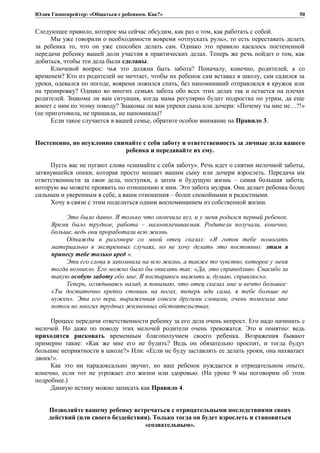 Юлия Гиппенрейтер: «Общаться с ребенком. Как?»
Следующее правило, которое мы сейчас обсудим, как раз о том, как работать с собой.
Мы уже говорили о необходимости вовремя «отпускать руль», то есть переставать делать
за ребенка то, что он уже способен делать сам. Однако это правило касалось постепенной
передачи ребенку вашей доли участия в практических делах. Теперь же речь пойдет о том, как
добиться, чтобы эти дела были сделаны.
Ключевой вопрос: чья это должна быть забота? Поначалу, конечно, родителей, а со
временем? Кто из родителей не мечтает, чтобы их ребенок сам вставал в школу, сам садился за
уроки, одевался по погоде, вовремя ложился спать, без напоминаний отправлялся в кружок или
на тренировку? Однако во многих семьях забота обо всех этих делах так и остается на плечах
родителей. Знакома ли вам ситуация, когда мама регулярно будит подростка по утрам, да еще
воюет с ним по этому поводу? Знакомы ли вам упреки сына или дочери: «Почему ты мне не…?!»
(не приготовила, не пришила, не напомнила)?
Если такое случается в вашей семье, обратите особое внимание на Правило 3.
Постепенно, но неуклонно снимайте с себя заботу и ответственность за личные дела вашего
ребенка и передавайте их ему.
Пусть вас не пугают слова «снимайте с себя заботу». Речь идет о снятии мелочной заботы,
затянувшейся опеки, которая просто мешает вашим сыну или дочери взрослеть. Передача им
ответственности за свои дела, поступки, а затем и будущую жизнь – самая большая забота,
которую вы можете проявить по отношению к ним. Это забота мудрая. Она делает ребенка более
сильным и уверенным в себе, а ваши отношения – более спокойными и радостными.
Хочу в связи с этим поделиться одним воспоминанием из собственной жизни.
Это было давно. Я только что окончила вуз, и у меня родился первый ребенок.
Время было трудное, работа – малооплачиваемая. Родители получали, конечно,
больше, ведь они проработали всю жизнь.
Однажды в разговоре со мной отец сказал: «Я готов тебе помогать
материально в экстренных случаях, но не хочу делать это постоянно: этим я
принесу тебе только вред ».
Эти его слова я запомнила на всю жизнь, а также то чувство, которое у меня
тогда возникло. Его можно было бы описать так: «Да, это справедливо. Спасибо за
такую особую заботу обо мне. Я постараюсь выжить и, думаю, справлюсь».
Теперь, оглядываясь назад, я понимаю, что отец сказал мне и нечто большее:
«Ты достаточно крепко стоишь на ногах, теперь иди сама, я тебе больше не
нужен». Эта его вера, выраженная совсем другими словами, очень помогала мне
потом во многих трудных жизненных обстоятельствах.
Процесс передачи ответственности ребенку за его дела очень непрост. Его надо начинать с
мелочей. Но даже по поводу этих мелочей родители очень тревожатся. Это и понятно: ведь
приходится рисковать временным благополучием своего ребенка. Возражения бывают
примерно такие: «Как же мне его не будить? Ведь он обязательно проспит, и тогда будут
большие неприятности в школе?» Или: «Если не буду заставлять ее делать уроки, она нахватает
двоек!».
Как это ни парадоксально звучит, но ваш ребенок нуждается в отрицательном опыте,
конечно, если тот не угрожает его жизни или здоровью. (На уроке 9 мы поговорим об этом
подробнее.)
Данную истину можно записать как Правило 4.
Позволяйте вашему ребенку встречаться с отрицательными последствиями своих
действий (или своего бездействия). Только тогда он будет взрослеть и становиться
«сознательным».
50
 