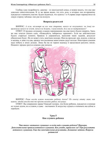 Юлия Гиппенрейтер: «Общаться с ребенком. Как?»
Сообщу одну подробность: девочка – из многодетной семьи, и можно видеть, что она уже
довольно самостоятельная. В то же время видно, что есть дела, в которых она по-прежнему
нуждается в мамином участии. Будем надеяться, что пункты 1 и 4 справа скоро переместятся на
левую сторону таблицы: они уже на полпути.
Вопросы родителей
ВОПРОС: А если, несмотря на все мои старания, ничего не получается: он (она) по-
прежнему ничего не хочет, ничего не делает, с нами воюет, да и мы не выдерживаем?
ОТВЕТ: О трудных ситуациях и ваших переживаниях мы еще много будем говорить. Здесь
же мне хочется сказать одно: «Пожалуйста, наберитесь терпения!». Если вы действительно
будете стараться помнить Правила и упражняться, выполняя наши задания, результат
обязательно будет. Но он может стать заметным нескоро. Иногда проходят дни, недели, а иногда
и месяцы, и даже год-два, прежде чем посеянные вами семена дадут всходы. Некоторым семенам
надо побыть в земле дольше. Лишь бы вы не теряли надежду и продолжали рыхлить землю.
Помните: процесс роста в семенах уже начался.
ВОПРОС: Разве всегда нужно помогать ребенку делом? По своему опыту знаю, как
важно, чтобы иногда кто-то просто посидел рядом, послушал.
ОТВЕТ: Вы совершенно правы! Каждый человек, тем более ребенок, нуждается в помощи
не только делом, но и словом, и даже – молчанием. К искусству слушать и понимать мы сейчас и
перейдем.
Урок 5
Как слушать ребенка
Что такое «активное слушание» и когда надо слушать ребенка? Примеры.
Дополнительные правила активного слушания. Как узнать, правильно ли? (Три результата
активного слушания). Еще два замечательных результата. Домашние задания. Вопросы
родителей
52
 