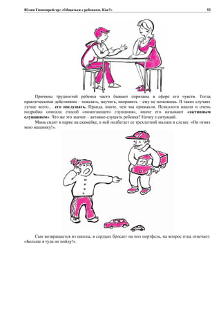 Юлия Гиппенрейтер: «Общаться с ребенком. Как?»
Причины трудностей ребенка часто бывают спрятаны в сфере его чувств. Тогда
практическими действиями – показать, научить, направить – ему не поможешь. В таких случаях
лучше всего… его послушать. Правда, иначе, чем мы привыкли. Психологи нашли и очень
подробно описали способ «помогающего слушания», иначе его называют «активным
слушанием». Что же это значит – активно слушать ребенка? Начну с ситуаций.
Мама сидит в парке на скамейке, к ней подбегает ее трехлетний малыш в слезах: «Он отнял
мою машинку!».
Сын возвращается из школы, в сердцах бросает на пол портфель, на вопрос отца отвечает:
«Больше я туда не пойду!».
53
 