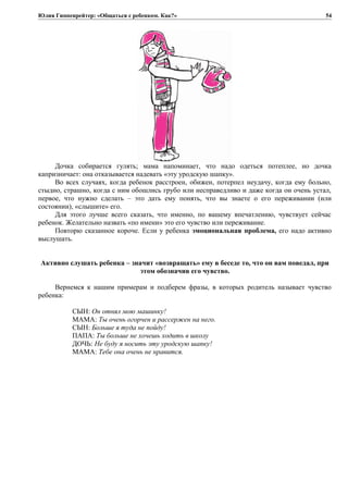 Юлия Гиппенрейтер: «Общаться с ребенком. Как?»
Дочка собирается гулять; мама напоминает, что надо одеться потеплее, но дочка
капризничает: она отказывается надевать «эту уродскую шапку».
Во всех случаях, когда ребенок расстроен, обижен, потерпел неудачу, когда ему больно,
стыдно, страшно, когда с ним обошлись грубо или несправедливо и даже когда он очень устал,
первое, что нужно сделать – это дать ему понять, что вы знаете о его переживании (или
состоянии), «слышите» его.
Для этого лучше всего сказать, что именно, по вашему впечатлению, чувствует сейчас
ребенок. Желательно назвать «по имени» это его чувство или переживание.
Повторю сказанное короче. Если у ребенка эмоциональная проблема, его надо активно
выслушать.
Активно слушать ребенка – значит «возвращать» ему в беседе то, что он вам поведал, при
этом обозначив его чувство.
Вернемся к нашим примерам и подберем фразы, в которых родитель называет чувство
ребенка:
СЫН: Он отнял мою машинку!
МАМА: Ты очень огорчен и рассержен на него.
СЫН: Больше я туда не пойду!
ПАПА: Ты больше не хочешь ходить в школу
ДОЧЬ: Не буду я носить эту уродскую шапку!
МАМА: Тебе она очень не нравится.
54
 