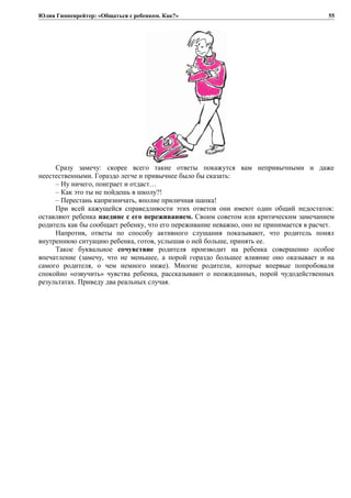 Юлия Гиппенрейтер: «Общаться с ребенком. Как?»
Сразу замечу: скорее всего такие ответы покажутся вам непривычными и даже
неестественными. Гораздо легче и привычнее было бы сказать:
– Ну ничего, поиграет и отдаст…
– Как это ты не пойдешь в школу?!
– Перестань капризничать, вполне приличная шапка!
При всей кажущейся справедливости этих ответов они имеют один общий недостаток:
оставляют ребенка наедине с его переживанием. Своим советом или критическим замечанием
родитель как бы сообщает ребенку, что его переживание неважно, оно не принимается в расчет.
Напротив, ответы по способу активного слушания показывают, что родитель понял
внутреннюю ситуацию ребенка, готов, услышав о ней больше, принять ее.
Такое буквальное сочувствие родителя производит на ребенка совершенно особое
впечатление (замечу, что не меньшее, а порой гораздо большее влияние оно оказывает и на
самого родителя, о чем немного ниже). Многие родители, которые впервые попробовали
спокойно «озвучить» чувства ребенка, рассказывают о неожиданных, порой чудодейственных
результатах. Приведу два реальных случая.
55
 