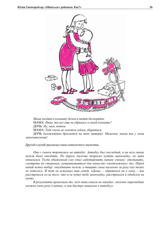 Юлия Гиппенрейтер: «Общаться с ребенком. Как?»
Мама входит в комнату дочки и видит беспорядок.
МАМА: Нина, ты все еще не убралась в своей комнате?
ДОЧЬ: Ну, мам, потом.
МАМА: Тебе очень не хочется сейчас убираться.
ДОЧЬ (неожиданно бросается на шею матери): Мамочка, какая ты у меня
замечательная!
Другой случай рассказал папа семилетнего мальчика.
Они с сыном торопились на автобус. Автобус был последний, и на него никак
нельзя было опоздать. По дороге мальчик попросил купить шоколадку, но папа
отказался. Тогда обиженный сын стал саботировать папину спешку: отставать,
смотреть по сторонам, останавливаться для каких-то «неотложных» дел. Перед
папой встал выбор: опаздывать нельзя, а тащить сына насильно за руку ему тоже
не хотелось. И тут он вспомнил наш совет. «Денис, – обратился он к сыну, – ты
расстроился из-за того, что я не купил тебе шоколадку, расстроился и обиделся на
меня».
В результате произошло то, чего папа совсем не ожидал: мальчик миролюбиво
вложил свою руку в папину, и они быстро зашагали к автобусу.
56
 