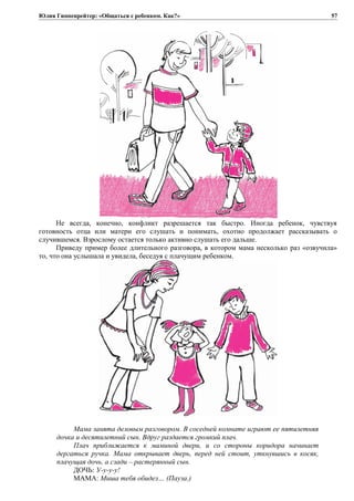 Юлия Гиппенрейтер: «Общаться с ребенком. Как?»
Не всегда, конечно, конфликт разрешается так быстро. Иногда ребенок, чувствуя
готовность отца или матери его слушать и понимать, охотно продолжает рассказывать о
случившемся. Взрослому остается только активно слушать его дальше.
Приведу пример более длительного разговора, в котором мама несколько раз «озвучила»
то, что она услышала и увидела, беседуя с плачущим ребенком.
Мама занята деловым разговором. В соседней комнате играют ее пятилетняя
дочка и десятилетний сын. Вдруг раздается громкий плач.
Плач приближается к маминой двери, и со стороны коридора начинает
дергаться ручка. Мама открывает дверь, перед ней стоит, уткнувшись в косяк,
плачущая дочь, а сзади – растерянный сын.
ДОЧЬ: У-y-y-y!
МАМА: Миша тебя обидел… (Пауза.)
57
 