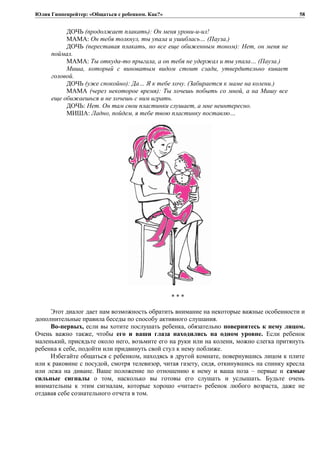 Юлия Гиппенрейтер: «Общаться с ребенком. Как?»
ДОЧЬ (продолжает плакать): Он меня урони-и-ил!
МАМА: Он тебя толкнул, ты упала и ушиблась… (Пауза.)
ДОЧЬ (переставая плакать, но все еще обиженным тоном): Нет, он меня не
поймал.
МАМА: Ты откуда-то прыгала, а он тебя не удержал и ты упала… (Пауза.)
Миша, который с виноватым видом стоит сзади, утвердительно кивает
головой.
ДОЧЬ (уже спокойно): Да… Я к тебе хочу. (Забирается к маме на колени.)
МАМА (через некоторое время): Ты хочешь побыть со мной, а на Мишу все
еще обижаешься и не хочешь с ним играть.
ДОЧЬ: Нет. Он там свои пластинки слушает, а мне неинтересно.
МИША: Ладно, пойдем, я тебе твою пластинку поставлю…
* * *
Этот диалог дает нам возможность обратить внимание на некоторые важные особенности и
дополнительные правила беседы по способу активного слушания.
Во-первых, если вы хотите послушать ребенка, обязательно повернитесь к нему лицом.
Очень важно также, чтобы его и ваши глаза находились на одном уровне. Если ребенок
маленький, присядьте около него, возьмите его на руки или на колени, можно слегка притянуть
ребенка к себе, подойти или придвинуть свой стул к нему поближе.
Избегайте общаться с ребенком, находясь в другой комнате, повернувшись лицом к плите
или к раковине с посудой, смотря телевизор, читая газету, сидя, откинувшись на спинку кресла
или лежа на диване. Ваше положение по отношению к нему и ваша поза – первые и самые
сильные сигналы о том, насколько вы готовы его слушать и услышать. Будьте очень
внимательны к этим сигналам, которые хорошо «читает» ребенок любого возраста, даже не
отдавая себе сознательного отчета в том.
58
 