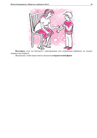 Юлия Гиппенрейтер: «Общаться с ребенком. Как?»
Во-вторых, если вы беседуете с расстроенным или огорченным ребенком, не следует
задавать ему вопросы.
Желательно, чтобы ваши ответы звучали в утвердительной форме.
59
 