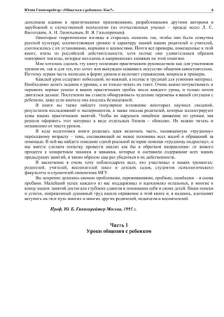 Юлия Гиппенрейтер: «Общаться с ребенком. Как?»
дополнена идеями и практическими приложениями, разработанными другими авторами в
зарубежной и отечественной психологии (из отечественных ученых – прежде всего Л. С.
Выготским, А. Н. Леонтьевым, П. Я. Гальпериным).
Некоторые теоретические взгляды я старалась излагать так, чтобы они были созвучны
русской культуре, соответствовали уровню и характеру знаний наших родителей и учителей,
соотносились с их установками, нормами и ценностями. Почти все примеры, помещенные в этой
книге, взяты из российской действительности, хотя подчас они удивительным образом
повторяют эпизоды, которые находишь в американских книжках по этой тематике.
Мне хотелось сделать эту книгу полезным практическим руководством как для участников
тренингов, так и для тех, кто хочет или вынужден осваивать искусство общения самостоятельно.
Поэтому первая часть написана в форме уроков и включает упражнения, вопросы и примеры.
Каждый урок содержит небольшой, но важный, а подчас и трудный для усвоения материал.
Необходимо делать задания к урокам, а не только читать их текст. Очень важно почувствовать и
пережить первые успехи в ваших практических пробах после каждого урока, и только потом
двигаться дальше. Постепенно вы станете обнаруживать чудесные перемены в вашей ситуации с
ребенком, даже если вначале она казалась безнадежной.
В книге вы также найдете популярное изложение некоторых научных сведений,
результатов исследований и экспериментов, а также письма родителей, которые иллюстрируют
темы наших практических занятий. Чтобы не нарушать линейное движение по урокам, мы
решили оформить этот материал в виде отдельных блоков – «боксов». Их можно читать и
независимо от текста уроков.
В ходе подготовки книги родилась идея включить часть, посвященную «трудному»
переходному возрасту – теме, составляющей не менее половины всех жалоб и обращений за
помощью. В ней вы найдете описание одной реальной истории помощи «трудному подростку», и
мы вместе сделаем попытку провести анализ как бы в обратном направлении: от живого
процесса к конкретным знаниям и навыкам, которые и составили содержание всех наших
предыдущих занятий, и таким образом еще раз убедиться в их действенности.
В заключение я очень хочу поблагодарить всех, кто участвовал в наших тренингах:
родителей, учителей, воспитателей школ и детских садов, студентов психологического
факультета и слушателей спецпотока МГУ.
Вы искренне делились своими проблемами, переживаниями, пробами, ошибками – и снова
пробами. Малейший успех каждого из вас поддерживал и вдохновлял остальных, и многие к
концу наших занятий достигали глубоких сдвигов в понимании себя и своих детей. Ваши поиски
и успехи, напряженный душевный труд нашли отражение в этой книге и, я надеюсь, вдохновят
вступить на этот путь многих и многих других родителей, педагогов и воспитателей.
Проф. Ю. Б. Гиппенрейтер Москва, 1995 г.
Часть 1
Уроки общения с ребенком
6
 