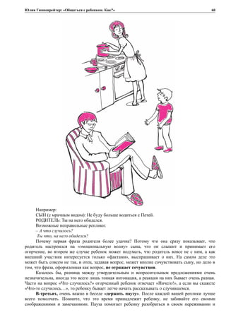 Юлия Гиппенрейтер: «Общаться с ребенком. Как?»
Например:
СЫН (с мрачным видом): Не буду больше водиться с Петей.
РОДИТЕЛЬ: Ты на него обиделся.
Возможные неправильные реплики:
– А что случилось?
Ты что, на него обиделся?
Почему первая фраза родителя более удачна? Потому что она сразу показывает, что
родитель настроился на «эмоциональную волну» сына, что он слышит и принимает его
огорчение, во втором же случае ребенок может подумать, что родитель вовсе не с ним, а как
внешний участник интересуется только «фактами», выспрашивает о них. На самом деле это
может быть совсем не так, и отец, задавая вопрос, может вполне сочувствовать сыну, но дело в
том, что фраза, оформленная как вопрос, не отражает сочувствия.
Казалось бы, разница между утвердительным и вопросительным предложениями очень
незначительна, иногда это всего лишь тонкая интонация, а реакция на них бывает очень разная.
Часто на вопрос «Что случилось?» огорченный ребенок отвечает «Ничего!», а если вы скажете
«Что-то случилось…», то ребенку бывает легче начать рассказывать о случившемся.
В-третьих, очень важно в беседе «держать паузу». После каждой вашей реплики лучше
всего помолчать. Помните, что это время принадлежит ребенку, не забивайте его своими
соображениями и замечаниями. Пауза помогает ребенку разобраться в своем переживании и
60
 