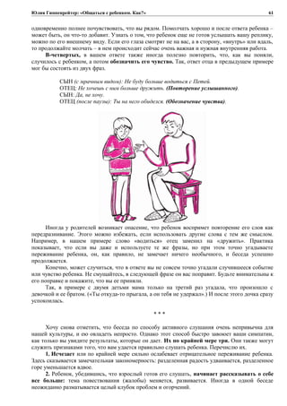 Юлия Гиппенрейтер: «Общаться с ребенком. Как?»
одновременно полнее почувствовать, что вы рядом. Помолчать хорошо и после ответа ребенка –
может быть, он что-то добавит. Узнать о том, что ребенок еще не готов услышать вашу реплику,
можно по его внешнему виду. Если его глаза смотрят не на вас, а в сторону, «внутрь» или вдаль,
то продолжайте молчать – в нем происходит сейчас очень важная и нужная внутренняя работа.
В-четвертых, в вашем ответе также иногда полезно повторить, что, как вы поняли,
случилось с ребенком, а потом обозначить его чувство. Так, ответ отца в предыдущем примере
мог бы состоять из двух фраз.
СЫН (с мрачным видом): Не буду больше водиться с Петей.
ОТЕЦ: Не хочешь с ним больше дружить. (Повторение услышанного).
СЫН: Да, не хочу.
ОТЕЦ (после паузы): Ты на него обиделся. (Обозначение чувства).
Иногда у родителей возникает опасение, что ребенок воспримет повторение его слов как
передразнивание. Этого можно избежать, если использовать другие слова с тем же смыслом.
Например, в нашем примере слово «водиться» отец заменил на «дружить». Практика
показывает, что если вы даже и используете те же фразы, но при этом точно угадываете
переживание ребенка, он, как правило, не замечает ничего необычного, и беседа успешно
продолжается.
Конечно, может случиться, что в ответе вы не совсем точно угадали случившееся событие
или чувство ребенка. Не смущайтесь, в следующей фразе он вас поправит. Будьте внимательны к
его поправке и покажите, что вы ее приняли.
Так, в примере с двумя детьми мама только на третий раз угадала, что произошло с
девочкой и ее братом. («Ты откуда-то прыгала, а он тебя не удержал».) И после этого дочка сразу
успокоилась.
* * *
Хочу снова отметить, что беседа по способу активного слушания очень непривычна для
нашей культуры, и ею овладеть непросто. Однако этот способ быстро завоюет ваши симпатии,
как только вы увидите результаты, которые он дает. Их по крайней мере три. Они также могут
служить признаками того, что вам удается правильно слушать ребенка. Перечислю их.
1. Исчезает или по крайней мере сильно ослабевает отрицательное переживание ребенка.
Здесь сказывается замечательная закономерность: разделенная радость удваивается, разделенное
горе уменьшается вдвое.
2. Ребенок, убедившись, что взрослый готов его слушать, начинает рассказывать о себе
все больше: тема повествования (жалобы) меняется, развивается. Иногда в одной беседе
неожиданно разматывается целый клубок проблем и огорчений.
61
 