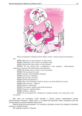 Юлия Гиппенрейтер: «Общаться с ребенком. Как?»
Мама укладывает четырехлетнюю Машу спать, и девочка просит посидеть с
ней.
ДОЧЬ: Мамочка, ну еще капельку, ну чуть-чуть!
МАМА: Машенька, уже поздно, все ребята спят.
ДОЧЬ: Целый день одна и одна, не хочу больше!
МАМА: Ты же целый день с ребятами в саду играешь… (Вспоминает
активное слушание.) Ты чувствуешь себя одинокой…
ДОЧЬ: Да, ребят много, а маму в сад не пускают.
МАМА: Ты скучаешь без меня.
ДОЧЬ: Скучаю, а Саша Петров дерется.
МАМА: Ты на него сердита.
ДОЧЬ: Он мою игру поломал!
МАМА: И ты расстроилась…
ДОЧЬ: Нет, я его толкнула, чтоб не ломал, а он меня кубиком по спине.
МАМА: Было больно… (Пауза.).
ДОЧЬ: Больно, а тебя нет!
МАМА: Ты хотела, чтобы мама тебя пожалела.
ДОЧЬ: Я хотела с тобой пойти…
МАМА: Пойти… (Пауза.).
ДОЧЬ: Ты же обещала нас с Игорьком в зоопарк сводить, я все жду-жду, а ты
не ведешь!
Как часто мы оставляем детей наедине с грузом разных переживаний своими
решительными «Поздно!», «Пора спать», в то время как несколько минут слушания могли бы
по-настоящему успокоить ребенка перед сном.
Многие родители рассказывают, что активное слушание помогло им впервые установить
контакт со своими детьми.
Вот пример из книги Т. Гордона.
62
 
