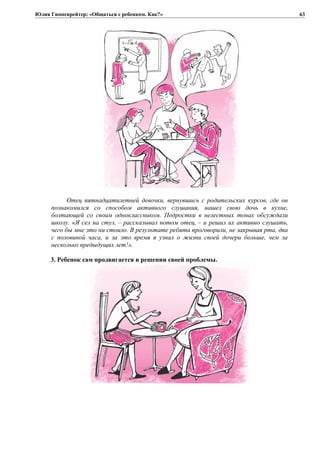 Юлия Гиппенрейтер: «Общаться с ребенком. Как?»
Отец пятнадцатилетней девочки, вернувшись с родительских курсов, где он
познакомился со способом активного слушания, нашел свою дочь в кухне,
болтающей со своим одноклассником. Подростки в нелестных тонах обсуждали
школу. «Я сел на стул, – рассказывал потом отец, – и решил их активно слушать,
чего бы мне это ни стоило. В результате ребята проговорили, не закрывая рта, два
с половиной часа, и за это время я узнал о жизни своей дочери больше, чем за
несколько предыдущих лет!».
3. Ребенок сам продвигается в решении своей проблемы.
63
 