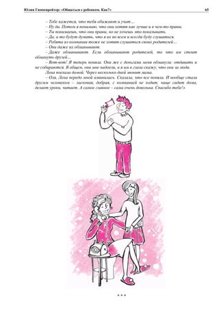 Юлия Гиппенрейтер: «Общаться с ребенком. Как?»
– Тебе кажется, что тебя обижают и учат…
– Ну да. Потом я понимаю, что они хотят как лучше и в чем-то правы.
– Ты понимаешь, что они правы, но не хочешь это показывать.
– Да, а то будут думать, что я их во всем и всегда буду слушаться.
– Ребята из компании тоже не хотят слушаться своих родителей…
– Они даже их обманывают.
– Даже обманывают. Если обманывают родителей, то что им стоит
обмануть друзей…
– Вот-вот! Я теперь поняла. Они же с деньгами меня обманули: отдавать и
не собираются. В общем, они мне надоели, и я им в глаза скажу, что они за люди.
Лена поехала домой. Через несколько дней звонит мама.
– Оля, Лена передо мной извинилась. Сказала, что все поняла. И вообще стала
другим человеком – ласковая, добрая, с компанией не ходит, чаще сидит дома,
делает уроки, читает. А самое главное – сама очень довольна. Спасибо тебе!»
* * *
65
 