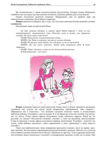 Юлия Гиппенрейтер: «Общаться с ребенком. Как?»
Вы познакомились с тремя положительными результатами, которые можно обнаружить
(любой из них или сразу все) при удачном активном слушании ребенка уже в ходе беседы.
Однако постепенно родители начинают обнаруживать еще по крайней мере два
замечательных изменения, более общего характера.
Первое: родители сообщают, как о чуде, что дети сами довольно быстро начинают активно
слушать их.
Рассказывает мама четырехлетней Нади.
На днях садимся обедать, я ставлю перед Надей тарелку с едой, но она
отворачивается, отказывается есть. Опускаю глаза и думаю, как правильно
сказать. Но тут слышу слова дочки:
НАДЯ: Мамуленька, ты расплачешься сейчас…
МАМА: Да, Надя, я огорчена, что ты не хочешь обедать.
НАДЯ: Я понимаю, тебе обидно. Ты готовила, а я не ем твой обед.
МАМА: Да, мне очень хотелось, чтобы тебе понравился обед. Я очень
старалась.
НАДЯ: Ладно, мамочка, я съем все-все до последней капельки.
И действительно – все съела!
Второе изменение касается самих родителей. Очень часто в начале занятий по активному
слушанию они делятся вот каким своим неприятным переживанием. «Вы говорите, –
обращаются они к психологу, – что активное слушание помогает понять и почувствовать
проблему ребенка, поговорить с ним по душам. В то же время вы учите нас способу или методу,
как это делать. Учите строить фразы, подыскивать слова, соблюдать правила. Какой же это
разговор „по душам“? Получается сплошная „техника“, к тому же неудобная, неестественная.
Слова не приходят в голову, фразы получаются корявые, вымученные. И вообще – нечестно: мы
хотим, чтобы ребенок поделился с нами сокровенным, а сами „применяем“ к нему какие-то
способы.»
Такие или приблизительно такие возражения приходится слышать часто на первых двух-
трех занятиях. Но постепенно переживания родителей начинают меняться. Обычно это случается
после первых удачных попыток вести беседу с ребенком по-другому. Успех окрыляет родителей,
они начинают иначе относиться к «технике» и одновременно замечают в себе что-то новое. Они
66
 