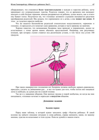 Юлия Гиппенрейтер: «Общаться с ребенком. Как?»
обнаруживают, что становятся более чувствительными к нуждам и горестям ребенка, легче
принимают его «отрицательные» чувства. Родители говорят, что со временем они начинают
находить в себе больше терпения, меньше раздражаться на ребенка, лучше видеть, как и отчего
ему бывает плохо. Получается так, что «техника» активного слушания оказывается средством
преображения родителей. Мы думаем, что «применяем» ее к детям, а она меняет нас самих. В
этом – ее чудесное скрытое свойство.
Что же касается беспокойства родителей относительно искусственности, «приемов» и
«техник», то преодолеть его помогает одно сравнение, которое я часто привожу на занятиях.
Хорошо известно, что начинающие балерины часы проводят в упражнениях, далеко не
естественных с точки зрения наших обычных представлений. Например, они разучивают
позиции, при которых ступни ставятся под различными углами, в том числе под углом 180
градусов.
При таком «вывернутом» положении ног балерины должны свободно держать равновесие,
приседать, следить за движениями рук… и все это нужно для того, чтобы потом они танцевали
легко и свободно, не думая уже ни о какой технике.
Так же и с навыками общения. Они вначале трудны и порой необычны, но когда вы ими
овладеваете, «техника» исчезает и переходит в искусство общения.
Домашние задания
Задание первое
Перед вами таблица, в которой нужно заполнить графу «Чувства ребенка». В левой
колонке вы найдете описание ситуации и слова ребенка, справа напишите, какие, по вашему
мнению, чувства он испытывает в этом случае. Пока не думайте о вашем ответе.
67
 
