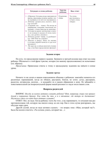 Юлия Гиппенрейтер: «Общаться с ребенком. Как?»
Задание второе
По сути, это продолжение первого задания. Запишите в третьей колонке ваш ответ на слова
ребенка. Обозначьте в этой фразе чувство, которое (по вашему предположению) он испытывает
(см. образец).
Примечание. Правильные ответы к этому и предыдущему заданиям вы найдете в конце
урока.
Задание третье
Начните то же делать в вашем повседневном общении с ребенком: замечайте моменты его
различных переживаний, когда он обижен, расстроен, боится, не хочет, устал, рассержен,
радостен, нетерпелив, увлечен… и называйте их в вашем обращении к нему. Не забывайте о
повествовательной (не вопросительной) форме вашей реплики и о паузе после ваших слов.
Вопросы родителей
ВОПРОС: Всегда ли нужно активно слушать ребенка? Вот, например, вчера сын пришел
домой в порванных брюках. Ему хоть бы что, а я в отчаянии: где теперь их достанешь!
Неужели и здесь его надо было активно слушать?
ОТВЕТ: Нет, не надо. Когда ребенку «хоть бы что», а вы переживаете, то ситуация как раз
противоположна той, которую мы имели в виду до сих пор. Как в этом случае реагировать, мы
обсудим через урок.
Другой случай, когда не надо активно слушать – это вопрос типа: «Мам, который час?».
Было бы нелепо ответить: «Ты хочешь узнать, который час…»
68
 
