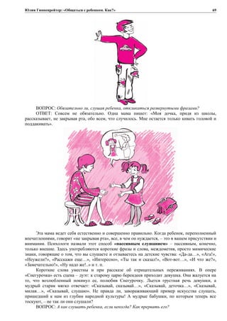 Юлия Гиппенрейтер: «Общаться с ребенком. Как?»
ВОПРОС: Обязательно ли, слушая ребенка, откликаться развернутыми фразами?
ОТВЕТ: Совсем не обязательно. Одна мама пишет: «Моя дочка, придя из школы,
рассказывает, не закрывая рта, обо всем, что случилось. Мне остается только кивать головой и
поддакивать».
Эта мама ведет себя естественно и совершенно правильно. Когда ребенок, переполненный
впечатлениями, говорит «не закрывая рта», все, в чем он нуждается, – это в вашем присутствии и
внимании. Психологи назвали этот способ «пассивным слушанием» – пассивным, конечно,
только внешне. Здесь употребляются короткие фразы и слова, междометия, просто мимические
знаки, говорящие о том, что вы слушаете и отзываетесь на детские чувства: «Да-да…», «Ага!»,
«Неужели?», «Расскажи еще…», «Интересно», «Ты так и сказал!», «Вот-вот…», «И что же?»,
«Замечательно!», «Ну надо же!..» и т. п.
Короткие слова уместны и при рассказе об отрицательных переживаниях. В опере
«Снегурочка» есть сцена – дуэт: к старому царю берендеев приходит девушка. Она жалуется на
то, что возлюбленный покинул ее, полюбив Снегурочку. Льется грустная речь девушки, а
мудрый старик мягко отвечает: «Сказывай, сказывай…», «Сказывай, деточка…», «Сказывай,
милая…», «Сказывай, слушаю». Не правда ли, завораживающий пример искусства слушать,
пришедший к нам из глубин народной культуры! А мудрые бабушки, по которым теперь все
тоскуют, – не так ли они слушали?
ВОПРОС: А как слушать ребенка, если некогда? Как прервать его?
69
 