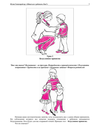 Юлия Гиппенрейтер: «Общаться с ребенком. Как?»
Урок 1
Безусловное принятие
Что это такое? Воспитание – не дрессура. Потребность в принадлежности • Результаты
непринятия • Трудности и их причины • Домашние задания • Вопросы родителей
Начиная наши систематические занятия, хочу познакомить вас с одним общим принципом,
без соблюдения которого все попытки наладить отношения с ребенком оказываются
безуспешными. Он и будет для нас отправной точкой. Принцип этот – безусловное принятие.
Что он означает?
7
 
