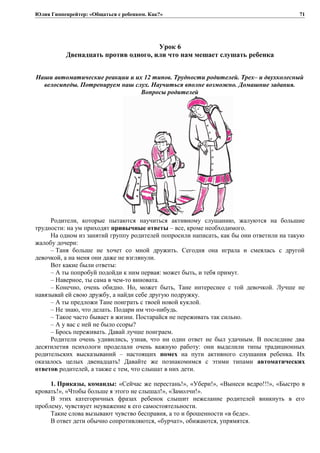 Юлия Гиппенрейтер: «Общаться с ребенком. Как?»
Урок 6
Двенадцать против одного, или что нам мешает слушать ребенка
Наши автоматические реакции и их 12 типов. Трудности родителей. Трех– и двухколесный
велосипеды. Потренируем наш слух. Научиться вполне возможно. Домашние задания.
Вопросы родителей
Родители, которые пытаются научиться активному слушанию, жалуются на большие
трудности: на ум приходят привычные ответы – все, кроме необходимого.
На одном из занятий группу родителей попросили написать, как бы они ответили на такую
жалобу дочери:
– Таня больше не хочет со мной дружить. Сегодня она играла и смеялась с другой
девочкой, а на меня они даже не взглянули.
Вот какие были ответы:
– А ты попробуй подойди к ним первая: может быть, и тебя примут.
– Наверное, ты сама в чем-то виновата.
– Конечно, очень обидно. Но, может быть, Тане интереснее с той девочкой. Лучше не
навязывай ей свою дружбу, а найди себе другую подружку.
– А ты предложи Тане поиграть с твоей новой куклой.
– Не знаю, что делать. Подари им что-нибудь.
– Такое часто бывает в жизни. Постарайся не переживать так сильно.
– А у вас с ней не было ссоры?
– Брось переживать. Давай лучше поиграем.
Родители очень удивились, узнав, что ни один ответ не был удачным. В последние два
десятилетия психологи проделали очень важную работу: они выделили типы традиционных
родительских высказываний – настоящих помех на пути активного слушания ребенка. Их
оказалось целых двенадцать! Давайте же познакомимся с этими типами автоматических
ответов родителей, а также с тем, что слышат в них дети.
1. Приказы, команды: «Сейчас же перестань!», «Убери!», «Вынеси ведро!!!», «Быстро в
кровать!», «Чтобы больше я этого не слышал!», «Замолчи!».
В этих категоричных фразах ребенок слышит нежелание родителей вникнуть в его
проблему, чувствует неуважение к его самостоятельности.
Такие слова вызывают чувство бесправия, а то и брошенности «в беде».
В ответ дети обычно сопротивляются, «бурчат», обижаются, упрямятся.
71
 