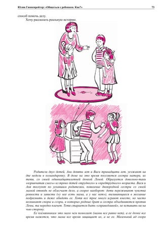 Юлия Гиппенрейтер: «Общаться с ребенком. Как?»
способ помочь делу.
Хочу рассказать реальную историю.
Родители двух детей, Ани девяти лет и Васи тринадцати лет, уезжают на
две недели в командировку. В доме на это время поселяется сестра матери, их
тетя, со своей одиннадцатилетней дочкой Леной. Образуется довольно-таки
«взрывчатая смесь» из троих детей «трудного» и «предтрудного» возраста. Вася и
Аня тоскуют по уехавшим родителям, появление двоюродной сестры со своей
мамой отнюдь не облегчает дело, а скорее наоборот: дети переживают чувства
ревности и зависти («у нее есть мама, а у нас нет»), выливающиеся в желание
подразнить и даже обидеть ее. Хотя все трое много играют вместе, но часто
возникают споры и ссоры, в которых родные брат и сестра объединяются против
Лены, та нередко плачет. Тетя старается быть «справедливой», не вставать ни на
чью сторону.
Ее племянникам это мало чем помогает (мамы все равно нет), а ее дочке все
время кажется, что мама все время защищает их, а не ее. Маленький ад скоро
73
 