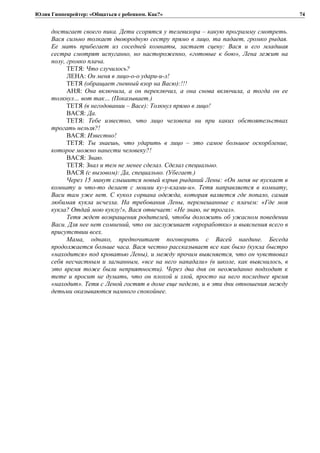 Юлия Гиппенрейтер: «Общаться с ребенком. Как?»
достигает своего пика. Дети ссорятся у телевизора – какую программу смотреть.
Вася сильно толкает двоюродную сестру прямо в лицо, та падает, громко рыдая.
Ее мать прибегает из соседней комнаты, застает сцену: Вася и его младшая
сестра смотрят испуганно, но настороженно, «готовые к бою», Лена лежит на
полу, громко плача.
ТЕТЯ: Что случилось?
ЛЕНА: Он меня в лицо-о-о удари-и-л!
ТЕТЯ (обращает гневный взор на Васю):!!!
АНЯ: Она включила, а он переключил, а она снова включила, а тогда он ее
толкнул… вот так… (Показывает.)
ТЕТЯ (в негодовании – Васе): Толкнул прямо в лицо!
ВАСЯ: Да.
ТЕТЯ: Тебе известно, что лицо человека ни при каких обстоятельствах
трогать нельзя?!
ВАСЯ: Известно!
ТЕТЯ: Ты знаешь, что ударить в лицо – это самое большое оскорбление,
которое можно нанести человеку?!
ВАСЯ: Знаю.
ТЕТЯ: Знал и тем не менее сделал. Сделал специально.
ВАСЯ (с вызовом): Да, специально. (Убегает.)
Через 15 минут слышится новый взрыв рыданий Лены: «Он меня не пускает в
комнату и что-то делает с моими ку-у-клами-и». Тетя направляется в комнату,
Васи там уже нет. С кукол сорвана одежда, которая валяется где попало, самая
любимая кукла исчезла. На требования Лены, перемешанные с плачем: «Где моя
кукла? Отдай мою куклу!», Вася отвечает: «Не знаю, не трогал».
Тетя ждет возвращения родителей, чтобы доложить об ужасном поведении
Васи. Для нее нет сомнений, что он заслуживает «проработки» и выяснения всего в
присутствии всех.
Мама, однако, предпочитает поговорить с Васей наедине. Беседа
продолжается больше часа. Вася честно рассказывает все как было (кукла быстро
«находится» под кроватью Лены), и между прочим выясняется, что он чувствовал
себя несчастным и загнанным, «все на него нападали» (в школе, как выяснилось, в
это время тоже были неприятности). Через два дня он неожиданно подходит к
тете и просит не думать, что он плохой и злой, просто на него последнее время
«находит». Тетя с Леной гостят в доме еще неделю, и в эти дни отношения между
детьми оказываются намного спокойнее.
74
 