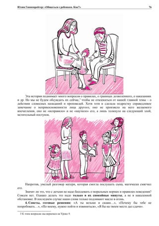 Юлия Гиппенрейтер: «Общаться с ребенком. Как?»
Эта история поднимает много вопросов о правилах, о границах дозволенного, о наказаниях
и др. Но мы не будем обсуждать их сейчас,3
чтобы не отвлекаться от нашей главной темы – о
действии словесных назиданий и проповедей. Хотя тетя и сделала подростку справедливое
замечание о неприкосновенности лица другого, оно не произвело на него желаемого
впечатления, оно не «исправило» и не «научило» его, а лишь толкнуло на следующий злой,
мстительный поступок.
Напротив, умелый разговор матери, которая смогла послушать сына, магически смягчил
его.
Значит ли это, что с детьми не надо беседовать о моральных нормах и правилах поведения?
Совсем нет. Однако делать это надо только в их спокойные минуты, а не в накаленной
обстановке. В последнем случае наши слова только подливают масло в огонь.
4. Советы, готовые решения: «А ты возьми и скажи…», «Почему бы тебе не
попробовать…», «По моему, нужно пойти и извиниться», «Я бы на твоем месте дал сдачи».
3 К этим вопросам мы вернемся на Уроке 9.
76
 