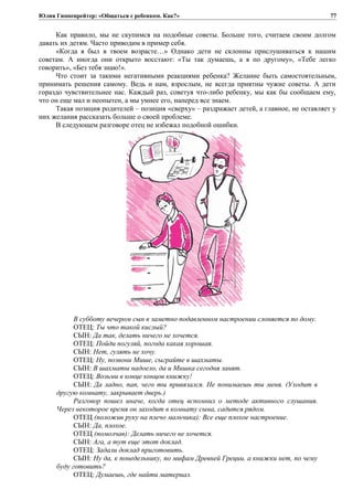 Юлия Гиппенрейтер: «Общаться с ребенком. Как?»
Как правило, мы не скупимся на подобные советы. Больше того, считаем своим долгом
давать их детям. Часто приводим в пример себя.
«Когда я был в твоем возрасте…» Однако дети не склонны прислушиваться к нашим
советам. А иногда они открыто восстают: «Ты так думаешь, а я по другому», «Тебе легко
говорить», «Без тебя знаю!».
Что стоит за такими негативными реакциями ребенка? Желание быть самостоятельным,
принимать решения самому. Ведь и нам, взрослым, не всегда приятны чужие советы. А дети
гораздо чувствительнее нас. Каждый раз, советуя что-либо ребенку, мы как бы сообщаем ему,
что он еще мал и неопытен, а мы умнее его, наперед все знаем.
Такая позиция родителей – позиция «сверху» – раздражает детей, а главное, не оставляет у
них желания рассказать больше о своей проблеме.
В следующем разговоре отец не избежал подобной ошибки.
В субботу вечером сын в заметно подавленном настроении слоняется по дому.
ОТЕЦ: Ты что такой кислый?
СЫН: Да так, делать ничего не хочется.
ОТЕЦ: Пойди погуляй, погода какая хорошая.
СЫН: Нет, гулять не хочу.
ОТЕЦ: Ну, позвони Мише, сыграйте в шахматы.
СЫН: В шахматы надоело, да и Мишка сегодня занят.
ОТЕЦ: Возьми в конце концов книжку!
СЫН: Да ладно, пап, чего ты привязался. Не понимаешь ты меня. (Уходит в
другую комнату, закрывает дверь.)
Разговор пошел иначе, когда отец вспомнил о методе активного слушания.
Через некоторое время он заходит в комнату сына, садится рядом.
ОТЕЦ (положив руку на плечо мальчика): Все еще плохое настроение.
СЫН: Да, плохое.
ОТЕЦ (помолчав): Делать ничего не хочется.
СЫН: Ага, а тут еще этот доклад.
ОТЕЦ: Задали доклад приготовить.
СЫН: Ну да, к понедельнику, по мифам Древней Греции, а книжки нет, по чему
буду готовить?
ОТЕЦ: Думаешь, где найти материал.
77
 