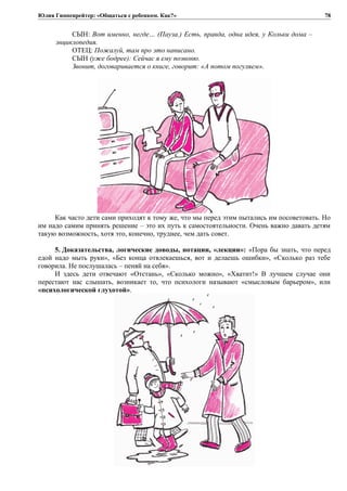 Юлия Гиппенрейтер: «Общаться с ребенком. Как?»
СЫН: Вот именно, негде… (Пауза.) Есть, правда, одна идея, у Кольки дома –
энциклопедия.
ОТЕЦ: Пожалуй, там про это написано.
СЫН (уже бодрее): Сейчас я ему позвоню.
Звонит, договаривается о книге, говорит: «А потом погуляем».
Как часто дети сами приходят к тому же, что мы перед этим пытались им посоветовать. Но
им надо самим принять решение – это их путь к самостоятельности. Очень важно давать детям
такую возможность, хотя это, конечно, труднее, чем дать совет.
5. Доказательства, логические доводы, нотации, «лекции»: «Пора бы знать, что перед
едой надо мыть руки», «Без конца отвлекаешься, вот и делаешь ошибки», «Сколько раз тебе
говорила. Не послушалась – пеняй на себя».
И здесь дети отвечают «Отстань», «Сколько можно», «Хватит!» В лучшем случае они
перестают нас слышать, возникает то, что психологи называют «смысловым барьером», или
«психологической глухотой».
78
 