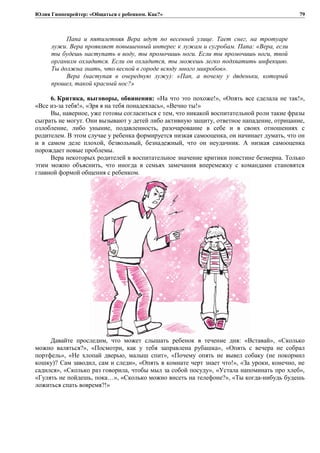 Юлия Гиппенрейтер: «Общаться с ребенком. Как?»
Папа и пятилетняя Вера идут по весенней улице. Тает снег, на тротуаре
лужи. Вера проявляет повышенный интерес к лужам и сугробам. Папа: «Вера, если
ты будешь наступать в воду, ты промочишь ноги. Если ты промочишь ноги, твой
организм охладится. Если он охладится, ты можешь легко подхватить инфекцию.
Ты должна знать, что весной в городе всюду много микробов».
Вера (наступая в очередную лужу): «Пап, а почему у дяденьки, который
прошел, такой красный нос?»
6. Критика, выговоры, обвинения: «На что это похоже!», «Опять все сделала не так!»,
«Все из-за тебя!», «Зря я на тебя понадеялась», «Вечно ты!»
Вы, наверное, уже готовы согласиться с тем, что никакой воспитательной роли такие фразы
сыграть не могут. Они вызывают у детей либо активную защиту, ответное нападение, отрицание,
озлобление, либо уныние, подавленность, разочарование в себе и в своих отношениях с
родителем. В этом случае у ребенка формируется низкая самооценка, он начинает думать, что он
и в самом деле плохой, безвольный, безнадежный, что он неудачник. А низкая самооценка
порождает новые проблемы.
Вера некоторых родителей в воспитательное значение критики поистине безмерна. Только
этим можно объяснить, что иногда в семьях замечания вперемежку с командами становятся
главной формой общения с ребенком.
Давайте проследим, что может слышать ребенок в течение дня: «Вставай», «Сколько
можно валяться?», «Посмотри, как у тебя заправлена рубашка», «Опять с вечера не собрал
портфель», «Не хлопай дверью, малыш спит», «Почему опять не вывел собаку (не покормил
кошку)? Сам заводил, сам и следи», «Опять в комнате черт знает что!», «За уроки, конечно, не
садился», «Сколько раз говорила, чтобы мыл за собой посуду», «Устала напоминать про хлеб»,
«Гулять не пойдешь, пока…», «Сколько можно висеть на телефоне?», «Ты когда-нибудь будешь
ложиться спать вовремя?!»
79
 