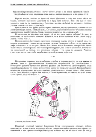 Юлия Гиппенрейтер: «Общаться с ребенком. Как?»
Безусловно принимать ребенка – значит любить его не за то, что он красивый, умный,
способный, отличник, помощник и так далее, а просто так, просто за то, что он есть!
Нередко можно слышать от родителей такое обращение к сыну или дочке: «Если ты
будешь хорошим мальчиком (девочкой), то я буду тебя любить». Или: «Не жди от меня
хорошего, пока ты не перестанешь… (лениться, драться, грубить), не начнешь… (хорошо
учиться, помогать по дому, слушаться)».
Приглядимся: в этих фразах ребенку прямо сообщают, что его принимают условно, что его
любят (или будут любить) «только если…». Условное, оценочное отношение к человеку вообще
характерно для нашей культуры. Такое отношение внедряется и в сознание детей.
Пятиклассник из Молдовы нам пишет: «А за что тогда любить ребенка? За лень, за
невежество, за неуважение к старшим? Извините, но я это не понимаю! Своих детей я буду
любить, только если…».
Причина широко бытующего оценочного отношения к детям кроется в твердой вере, что
награды и наказания – главные воспитательные средства. Похвалишь ребенка – и он укрепится в
добре, накажешь – и зло отступит. Но вот беда: они не всегда безотказны, эти средства. Кто не
знает и такую закономерность: чем больше ребенка ругают, тем хуже он становится. Почему же
так происходит? А потому, что воспитание ребенка – это вовсе не дрессура. Родители
существуют не для того, чтобы вырабатывать у детей условные рефлексы.
* * *
Психологами доказано, что потребность в любви, в принадлежности, то есть нужности
другому, одна из фундаментальных человеческих потребностей. Ее удовлетворение –
необходимое условие нормального развития ребенка. Эта потребность удовлетворяется, когда
вы сообщаете ребенку что он вам дорог, нужен, важен, что он просто хороший. Такие сообщения
содержатся в приветливых взглядах, ласковых прикосновениях, прямых словах: «Как хорошо,
что ты у нас родился», «Я рада тебя видеть», «Ты мне нравишься», «Я люблю, когда ты дома»,
«Мне хорошо, когда мы вместе…».
Я люблю, когда ты дома.
Известный семейный терапевт Вирджиния Сатир рекомендовала обнимать ребенка
несколько раз в день, говоря, что четыре объятия совершенно необходимы каждому просто для
выживания, а для хорошего самочувствия нужно не менее восьми объятий в день! И, между
8
 