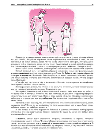 Юлия Гиппенрейтер: «Общаться с ребенком. Как?»
Помножьте эти высказывания на количество дней, недель, лет, в течение которых ребенок
все это слышит. Получится огромный багаж отрицательных впечатлений о себе, да еще
полученных от самых близких людей. Чтобы как-то уравновесить этот груз, ему приходится
доказывать себе и родителям, что он чего-то стоит. Самый первый и легкий способ (он, кстати,
подсказывается родительским стилем) – это подвергнуть критике требования самих родителей.
Что же может спасти положение, если ситуация в семье сложилась именно таким образом?
Первый и главный путь – постарайтесь обращать внимание не только на отрицательные, но
и на положительные стороны поведения вашего ребенка. Не бойтесь, что слова одобрения в
его адрес испортят его. Нет ничего более пагубного для ваших отношений, чем такое мнение.
Для начала найдите в течение дня несколько положительных поводов сказать ребенку добрые
слова. Например:
«Спасибо, что ты сходил в сад за малышом», «Хорошо, что ты пришел, когда обещал»,
«Мне нравится готовить с тобой вместе».
Иногда родители думают, что ребенок и так знает, что его любят, поэтому положительные
чувства ему высказывать необязательно. Это совсем не так.
Вот горькое признание одной одиннадцатилетней девочки. «Моя мама меня не любит, я
это точно знаю. Я проверяла это много раз. Вот, например, на днях Олег (старший брат) принес
ей цветочки, и она ему улыбнулась. Вчера я тоже купила ей цветы, принесла и внимательно
наблюдала за ее лицом: она мне не улыбнулась. Так что теперь я точно знаю: Олега она любит,
а меня – нет».
Приходит ли нам в голову, что дети так буквально истолковывают наше поведение, слова,
выражение лица? Всегда ли мы учитываем, что дети воспринимают мир в черно-белых тонах:
либо безусловно – да, либо безусловно – нет?
И еще вопрос: а мы сами хорошо бы выживали в условиях постоянной бомбардировки
критикой со стороны нашего самого близкого человека? Не ждали бы мы от него добрых слов,
не тосковали бы по ним?
7. Похвала. После всего сказанного, наверное, неожиданно и странно прозвучит
рекомендация не хвалить ребенка. Чтобы разобраться в кажущемся противоречии, нужно понять
тонкое, но важное различие между похвалой и поощрением, или похвалой и одобрением. В
похвале есть всегда элемент оценки «Молодец, ну ты просто гений!», «Ты у нас самая красивая
(способная, умная)!», «Ты такой храбрый, тебе все нипочем».
80
 